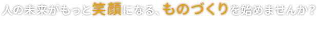 人の未来がもっと笑顔になる、ものづくりを始めませんか？ Manufacturing the future is to smile