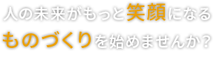 人の未来がもっと笑顔になる、ものづくりを始めませんか？ Manufacturing the future is to smile